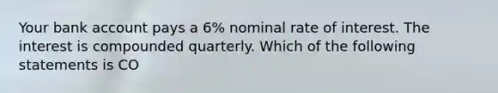 Your bank account pays a 6% nominal rate of interest. The interest is compounded quarterly. Which of the following statements is CO