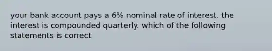 your bank account pays a 6% nominal rate of interest. the interest is compounded quarterly. which of the following statements is correct