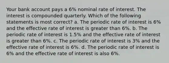 Your bank account pays a 6% nominal rate of interest. The interest is compounded quarterly. Which of the following statements is most correct? a. The periodic rate of interest is 6% and the effective rate of interest is greater than 6%. b. The periodic rate of interest is 1.5% and the effective rate of interest is greater than 6%. c. The periodic rate of interest is 3% and the effective rate of interest is 6%. d. The periodic rate of interest is 6% and the effective rate of interest is also 6%.