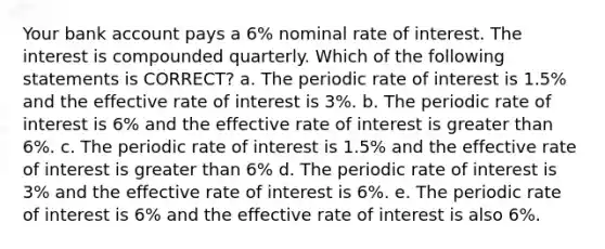 Your bank account pays a 6% nominal rate of interest. The interest is compounded quarterly. Which of the following statements is CORRECT? a. The periodic rate of interest is 1.5% and the effective rate of interest is 3%. b. The periodic rate of interest is 6% and the effective rate of interest is greater than 6%. c. The periodic rate of interest is 1.5% and the effective rate of interest is greater than 6% d. The periodic rate of interest is 3% and the effective rate of interest is 6%. e. The periodic rate of interest is 6% and the effective rate of interest is also 6%.