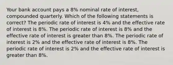 Your bank account pays a 8% nominal rate of interest, compounded quarterly. Which of the following statements is correct? The periodic rate of interest is 4% and the effective rate of interest is 8%. The periodic rate of interest is 8% and the effective rate of interest is greater than 8%. The periodic rate of interest is 2% and the effective rate of interest is 8%. The periodic rate of interest is 2% and the effective rate of interest is greater than 8%.