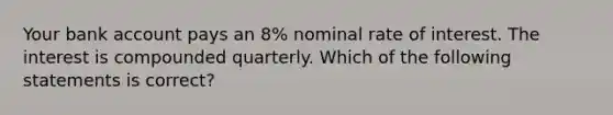 Your bank account pays an 8% nominal rate of interest. The interest is compounded quarterly. Which of the following statements is correct?