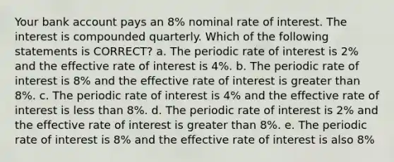 Your bank account pays an 8% nominal rate of interest. The interest is compounded quarterly. Which of the following statements is CORRECT? a. The periodic rate of interest is 2% and the effective rate of interest is 4%. b. The periodic rate of interest is 8% and the effective rate of interest is greater than 8%. c. The periodic rate of interest is 4% and the effective rate of interest is less than 8%. d. The periodic rate of interest is 2% and the effective rate of interest is greater than 8%. e. The periodic rate of interest is 8% and the effective rate of interest is also 8%