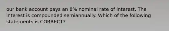 our bank account pays an 8% nominal rate of interest. The interest is compounded semiannually. Which of the following statements is CORRECT?