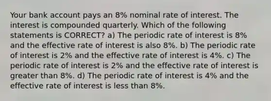 Your bank account pays an 8% nominal rate of interest. The interest is compounded quarterly. Which of the following statements is CORRECT? a) The periodic rate of interest is 8% and the effective rate of interest is also 8%. b) The periodic rate of interest is 2% and the effective rate of interest is 4%. c) The periodic rate of interest is 2% and the effective rate of interest is greater than 8%. d) The periodic rate of interest is 4% and the effective rate of interest is less than 8%.