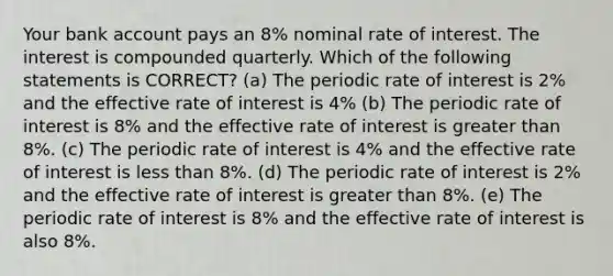 Your bank account pays an 8% nominal rate of interest. The interest is compounded quarterly. Which of the following statements is CORRECT? (a) The periodic rate of interest is 2% and the effective rate of interest is 4% (b) The periodic rate of interest is 8% and the effective rate of interest is greater than 8%. (c) The periodic rate of interest is 4% and the effective rate of interest is less than 8%. (d) The periodic rate of interest is 2% and the effective rate of interest is greater than 8%. (e) The periodic rate of interest is 8% and the effective rate of interest is also 8%.