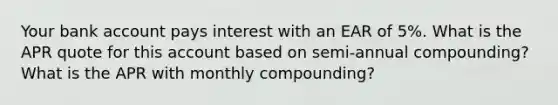 Your bank account pays interest with an EAR of 5%. What is the APR quote for this account based on semi-annual compounding? What is the APR with monthly compounding?