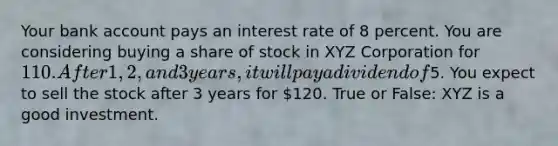 Your bank account pays an interest rate of 8 percent. You are considering buying a share of stock in XYZ Corporation for 110. After 1, 2, and 3 years, it will pay a dividend of5. You expect to sell the stock after 3 years for 120. True or False: XYZ is a good investment.