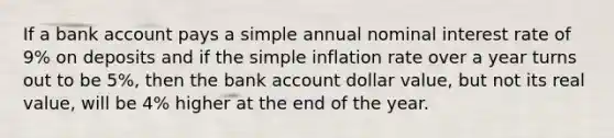 If a bank account pays a simple annual nominal interest rate of 9% on deposits and if the simple inflation rate over a year turns out to be 5%, then the bank account dollar value, but not its real value, will be 4% higher at the end of the year.