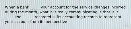 When a bank _____ your account for the service changes incurred during the month, what it is really communicating is that is is _____ the ______ recorded in its accounting records to represent your account from its perspective