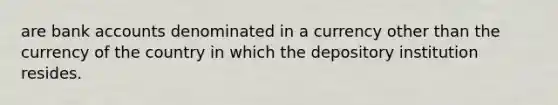 are bank accounts denominated in a currency other than the currency of the country in which the depository institution resides.