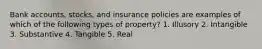 Bank accounts, stocks, and insurance policies are examples of which of the following types of property? 1. Illusory 2. Intangible 3. Substantive 4. Tangible 5. Real