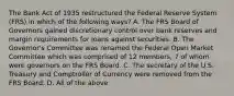 The Bank Act of 1935 restructured the Federal Reserve System (FRS) in which of the following ways? A. The FRS Board of Governors gained discretionary control over bank reserves and margin requirements for loans against securities. B. The Governor's Committee was renamed the Federal Open Market Committee which was comprised of 12 members, 7 of whom were governors on the FRS Board. C. The secretary of the U.S. Treasury and Comptroller of Currency were removed from the FRS Board. D. All of the above