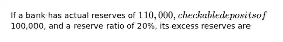 If a bank has actual reserves of 110,000, checkable deposits of100,000, and a reserve ratio of 20%, its excess reserves are