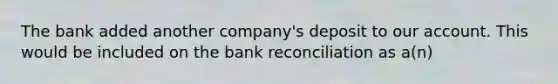 The bank added another company's deposit to our account. This would be included on the bank reconciliation as a(n)