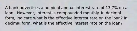 A bank advertises a nominal annual interest rate of 13.7​% on a loan. ​ However, interest is compounded monthly. In decimal​ form, indicate what is the effective interest rate on the​ loan? In decimal​ form, what is the effective interest rate on the​ loan?