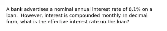 A bank advertises a nominal annual interest rate of 8.1​% on a loan. ​ However, interest is compounded monthly. In decimal​ form, what is the effective interest rate on the​ loan?