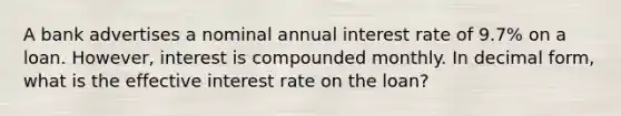 A bank advertises a nominal annual interest rate of 9.7​% on a loan. However, interest is compounded monthly. In decimal​ form, what is the effective interest rate on the​ loan?