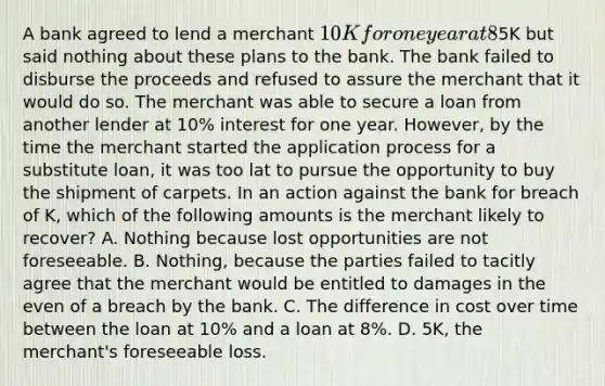 A bank agreed to lend a merchant 10K for one year at 8% interest. The loan proceeds were to be disbursed within two weeks. The merchant intended to use the loan proceeds to purchase a specific shipment of carpets for resale at an expected profit of5K but said nothing about these plans to the bank. The bank failed to disburse the proceeds and refused to assure the merchant that it would do so. The merchant was able to secure a loan from another lender at 10% interest for one year. However, by the time the merchant started the application process for a substitute loan, it was too lat to pursue the opportunity to buy the shipment of carpets. In an action against the bank for breach of K, which of the following amounts is the merchant likely to recover? A. Nothing because lost opportunities are not foreseeable. B. Nothing, because the parties failed to tacitly agree that the merchant would be entitled to damages in the even of a breach by the bank. C. The difference in cost over time between the loan at 10% and a loan at 8%. D. 5K, the merchant's foreseeable loss.