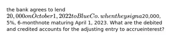 the bank agrees to lend 20,000 on October 1, 2022 to Blue Co. when they sign a20,000, 5%, 6-monthnote maturing April 1, 2023. What are the debited and credited accounts for the adjusting entry to accrueinterest?