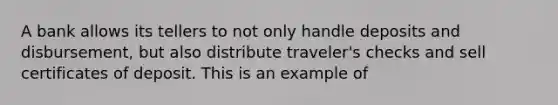 A bank allows its tellers to not only handle deposits and disbursement, but also distribute traveler's checks and sell certificates of deposit. This is an example of