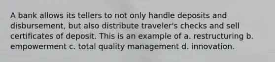 A bank allows its tellers to not only handle deposits and disbursement, but also distribute traveler's checks and sell certificates of deposit. This is an example of a. restructuring b. empowerment c. total quality management d. innovation.