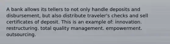 A bank allows its tellers to not only handle deposits and disbursement, but also distribute traveler's checks and sell certificates of deposit. This is an example of: innovation. restructuring. total quality management. empowerment. outsourcing.