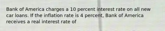 Bank of America charges a 10 percent interest rate on all new car loans. If the inflation rate is 4 percent, Bank of America receives a real interest rate of