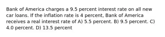 Bank of America charges a 9.5 percent interest rate on all new car loans. If the inflation rate is 4 percent, Bank of America receives a real interest rate of A) 5.5 percent. B) 9.5 percent. C) 4.0 percent. D) 13.5 percent