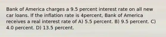 Bank of America charges a 9.5 percent interest rate on all new car loans. If the inflation rate is 4percent, Bank of America receives a real interest rate of A) 5.5 percent. B) 9.5 percent. C) 4.0 percent. D) 13.5 percent.