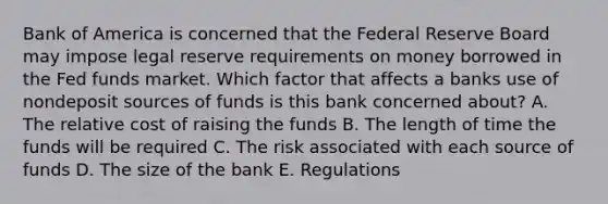 Bank of America is concerned that the Federal Reserve Board may impose legal reserve requirements on money borrowed in the Fed funds market. Which factor that affects a banks use of nondeposit sources of funds is this bank concerned about? A. The relative cost of raising the funds B. The length of time the funds will be required C. The risk associated with each source of funds D. The size of the bank E. Regulations