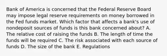 Bank of America is concerned that the Federal Reserve Board may impose legal reserve requirements on money borrowed in the Fed funds market. Which factor that affects a bank's use of nondeposit sources of funds is this bank concerned about? A. The relative cost of raising the funds B. The length of time the funds will be required C. The risk associated with each source of funds D. The size of the bank E. Regulations