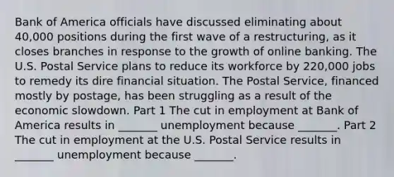 Bank of America officials have discussed eliminating about​ 40,000 positions during the first wave of a​ restructuring, as it closes branches in response to the growth of online banking. The U.S. Postal Service plans to reduce its workforce by​ 220,000 jobs to remedy its dire financial situation. The Postal​ Service, financed mostly by​ postage, has been struggling as a result of the economic slowdown. Part 1 The cut in employment at Bank of America results in​ _______ unemployment because​ _______. Part 2 The cut in employment at the U.S. Postal Service results in​ _______ unemployment because​ _______.