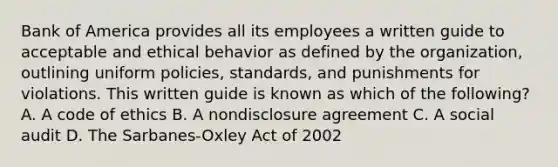 Bank of America provides all its employees a written guide to acceptable and ethical behavior as defined by the organization, outlining uniform policies, standards, and punishments for violations. This written guide is known as which of the following? A. A code of ethics B. A nondisclosure agreement C. A social audit D. The Sarbanes-Oxley Act of 2002