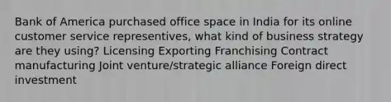 Bank of America purchased office space in India for its online customer service representives, what kind of business strategy are they using? Licensing Exporting Franchising Contract manufacturing Joint venture/strategic alliance Foreign direct investment