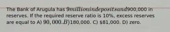 The Bank of Arugula has 9 million in deposits and900,000 in reserves. If the required reserve ratio is 10%, excess reserves are equal to A) 90,000. B)180,000. C) 81,000. D) zero.