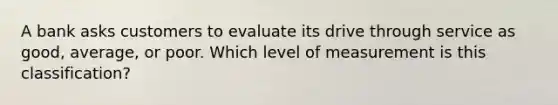 A bank asks customers to evaluate its drive through service as good, average, or poor. Which level of measurement is this classification?