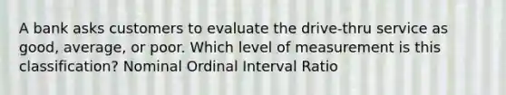 A bank asks customers to evaluate the drive-thru service as good, average, or poor. Which level of measurement is this classification? Nominal Ordinal Interval Ratio