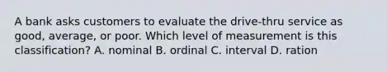 A bank asks customers to evaluate the drive-thru service as good, average, or poor. Which level of measurement is this classification? A. nominal B. ordinal C. interval D. ration