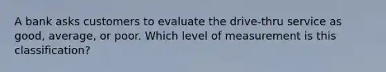 A bank asks customers to evaluate the drive-thru service as good, average, or poor. Which level of measurement is this classification?