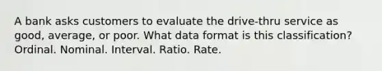 A bank asks customers to evaluate the drive-thru service as good, average, or poor. What data format is this classification? Ordinal. Nominal. Interval. Ratio. Rate.