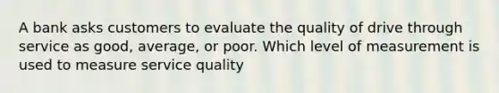 A bank asks customers to evaluate the quality of drive through service as good, average, or poor. Which level of measurement is used to measure service quality