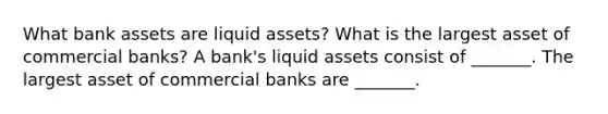 What bank assets are liquid​ assets? What is the largest asset of commercial​ banks? A​ bank's liquid assets consist of​ _______. The largest asset of commercial banks are​ _______.