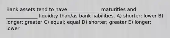 Bank assets tend to have _____________ maturities and _____________ liquidity than/as bank liabilities. A) shorter; lower B) longer; greater C) equal; equal D) shorter; greater E) longer; lower