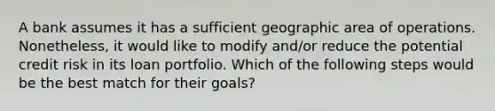 A bank assumes it has a sufficient geographic area of operations. Nonetheless, it would like to modify and/or reduce the potential credit risk in its loan portfolio. Which of the following steps would be the best match for their goals?