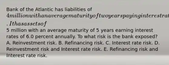 Bank of the Atlantic has liabilities of 4 million with an average maturity of two years paying interest rates of 4.0 percent annually. It has assets of5 million with an average maturity of 5 years earning interest rates of 6.0 percent annually. To what risk is the bank exposed? A. Reinvestment risk. B. Refinancing risk. C. Interest rate risk. D. Reinvestment risk and Interest rate risk. E. Refinancing risk and Interest rate risk.