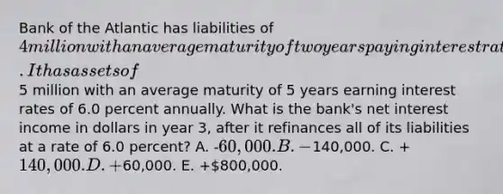 Bank of the Atlantic has liabilities of 4 million with an average maturity of two years paying interest rates of 4.0 percent annually. It has assets of5 million with an average maturity of 5 years earning interest rates of 6.0 percent annually. What is the bank's net interest income in dollars in year 3, after it refinances all of its liabilities at a rate of 6.0 percent? A. -60,000. B. -140,000. C. +140,000. D. +60,000. E. +800,000.