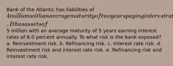 Bank of the Atlantic has liabilities of 4 million with an average maturity of two years paying interest rates of 4.0 percent annually. It has assets of5 million with an average maturity of 5 years earning interest rates of 6.0 percent annually. To what risk is the bank exposed? a. Reinvestment risk. b. Refinancing risk. c. Interest rate risk. d. Reinvestment risk and interest rate risk. e. Refinancing risk and interest rate risk.