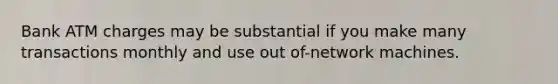 Bank ATM charges may be substantial if you make many transactions monthly and use out of-network machines.