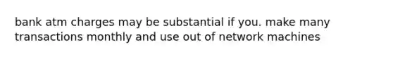 bank atm charges may be substantial if you. make many transactions monthly and use out of network machines